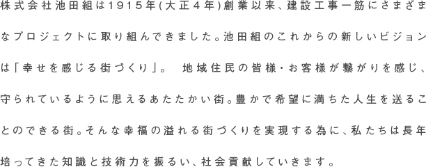 株式会社池田組は1915年(大正４年)創業以来、建設工事一筋にさまざまなプロジェクトに取り組んできました。池田組のこれからの新しいビジョンは「幸せを感じる街づくり」。　地域住民の皆様・お客様が繋がりを感じ、守られているように思えるあたたかい街。豊かで希望に満ちた人生を送ることのできる街。そんな幸福の溢れる街づくりを実現する為に、私たちは長年培ってきた知識と技術力を振るい、社会貢献していきます。